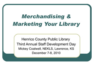 Merchandising & Marketing Your Library Henrico County Public Library  Third Annual Staff Development Day Mickey Coalwell, NEKLS, Lawrence, KS December 7-8, 2010 