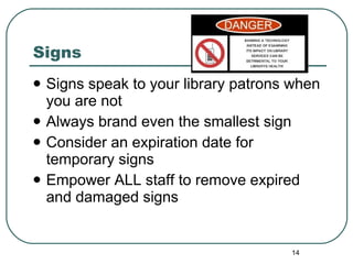 Signs Signs speak to your library patrons when you are not  Always brand even the smallest sign Consider an expiration date for temporary signs Empower ALL staff to remove expired and damaged signs 