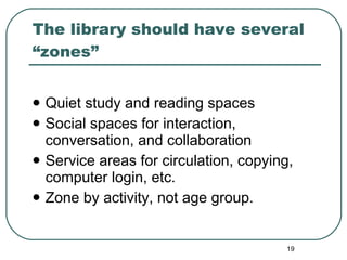 The library should have several “zones” Quiet study and reading spaces Social spaces for interaction, conversation, and collaboration Service areas for circulation, copying, computer login, etc.  Zone by activity, not age group. 