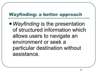 Wayfinding: a better approach Wayfinding  is the presentation of structured information which allows users to navigate an environment or seek a particular destination without assistance.  