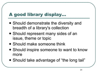 A good library display… Should demonstrate the diversity and breadth of a library's collection Should represent many sides of an issue, theme or topic Should make someone think Should inspire someone to want to know more Should take advantage of “the long tail” 