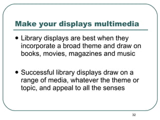 Make your displays multimedia Library displays are best when they incorporate a broad theme and draw on books, movies, magazines and music Successful library displays draw on a range of media, whatever the theme or topic, and appeal to all the senses 