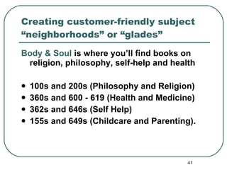 Creating customer-friendly subject “neighborhoods” or “glades” Body & Soul  is where you’ll find books on religion, philosophy, self-help and health 100s and 200s (Philosophy and Religion) 360s and 600 - 619 (Health and Medicine) 362s and 646s (Self Help) 155s and 649s (Childcare and Parenting). 