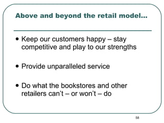 Above and beyond the retail model… Keep our customers happy – stay competitive and play to our strengths Provide unparalleled service Do what the bookstores and other retailers can’t – or won’t – do  