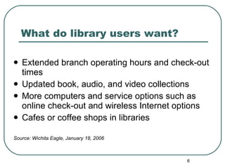 What do library users want? Extended branch operating hours and check-out times Updated book, audio, and video collections More computers and service options such as online check-out and wireless Internet options Cafes or coffee shops in libraries Source: Wichita Eagle, January 18, 2006 