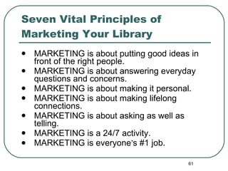 Seven Vital Principles of Marketing Your Library MARKETING is about putting good ideas in front of the right people. MARKETING  is about answering everyday questions and concerns. MARKETING is about making it personal.  MARKETING is about making lifelong connections.  MARKETING is about asking as well as telling.  MARKETING is a 24/7 activity.  MARKETING is everyone ’ s #1 job.  