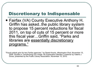 Discretionary to Indispensable Fairfax (VA) County Executive Anthony H. Griffin has asked..the public library system to propose 15 percent reductions for fiscal 2011, on top of cuts of 15 percent or more this fiscal year…Griffin said, “Parks and libraries are  essentially discretionary programs.” “ Fiscal outlook grim for two Fairfax agencies,” by Derek Kravitz,  Washington Post , November 15, 2009. Quoted in  Transforming Our Image: No Explanation Needed,  a webinar by Valerie J. Gross, presented by the Public Library Association, November 15, 2010.  