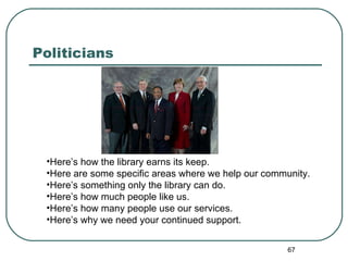 Politicians  Here’s how the library earns its keep.  Here are some specific areas where we help our community. Here’s something only the library can do. Here’s how much people like us. Here’s how many people use our services. Here’s why we need your continued support. 