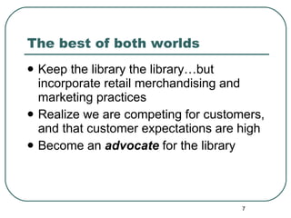 The best of both worlds Keep the library the library…but incorporate retail merchandising and marketing practices  Realize we are competing for customers, and that customer expectations are high Become an  advocate  for the library 