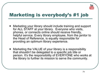 Marketing is everybody’s #1 job Marketing your library should include training and support for ALL STAFF at your library.  Everyone who visits, phones, or connects online should receive friendly, helpful service. Every library employee, from the janitor to the Head of Reference, is equally responsible for providing an optimum library experience.  Marketing the VALUE of your library is a responsibility that shouldn’t be delegated to a specific job title or person. It's the responsibility of EVERYONE who works at the library to further its mission to serve the community. 
