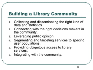 Building a Library Community Collecting and disseminating the right kind of data and statistics.  Connecting with the right decisions makers in the community.  Leveraging public opinion. Segmenting and targeting services to specific user populations. Providing ubiquitous access to library services. Integrating with the community.  