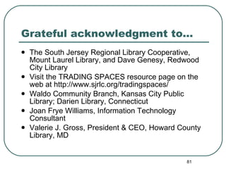 Grateful acknowledgment to… The South Jersey Regional Library Cooperative, Mount Laurel Library, and Dave Genesy, Redwood City Library Visit the TRADING SPACES resource page on the web at http://www.sjrlc.org/tradingspaces/  Waldo Community Branch, Kansas City Public Library; Darien Library, Connecticut Joan Frye Williams, Information Technology Consultant Valerie J. Gross, President & CEO, Howard County Library, MD 