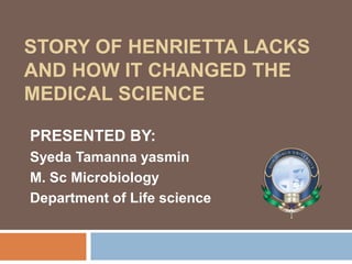 STORY OF HENRIETTA LACKS
AND HOW IT CHANGED THE
MEDICAL SCIENCE
PRESENTED BY:
Syeda Tamanna yasmin
M. Sc Microbiology
Department of Life science
 