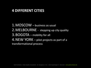 4 DIFFERENT CITIES


1.MOSCOW – business as usual
2.MELBOURNE - stepping up city quality
3.BOGOTA – mobility for all
4.NEW YORK – pilot projects as part of a
transformational process




 Gehl Architects · Urban Quality Consultants · Gl. Kongevej 1, 4.tv · 1610 Copenhagen V · Denmark · www.gehlarchitects.dk
 