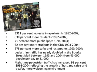 •   3311 per cent increase in apartments 1982-2002;
•   830 per cent more residents 1992-2002;
•   71 percent more public space 1994-2004;
•   62 per cent more students in the CDB 1993-2004;
•   275 per cent more cafes and restaurants 1993-2004;
•   pedestrian traffic has nearly doubled In the Bourke
     Street Mall between 1993 and 2004 from 43,000
     people per day to 81,000;
•   Night time pedestrian traffic has increased 98 per cent
     1993-2004 reflecting the growth of bars and café’s and
     a safer, more welcoming environment
 