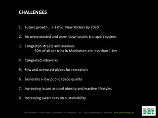 CHALLENGES

1. Future growth _ + 1 mio. New Yorkers by 2030.

2. An overcrowded and worn-down public transport system

3. Congested streets and avenues
        50% of all car trips in Manhattan are less than 1 km

4. Congested sidewalks

5. Few and overused places for recreation

6. Generally a low public space quality

7. Increasing issues around obesity and inactive lifestyles

8. Increasing awareness on sustainability


   Gehl Architects · Urban Quality Consultants · Gl. Kongevej 1, 4.tv · 1610 Copenhagen V · Denmark · www.gehlarchitects.dk
 