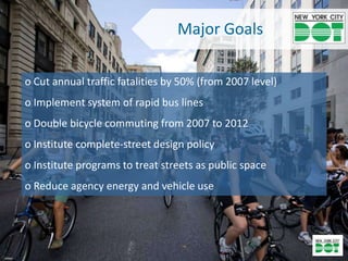 Major Goals

o Cut annual traffic fatalities by 50% (from 2007 level)
o Implement system of rapid bus lines
o Double bicycle commuting from 2007 to 2012
o Institute complete-street design policy
o Institute programs to treat streets as public space
o Reduce agency energy and vehicle use
 