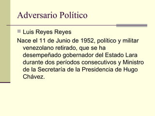 Adversario Político
 Luis Reyes Reyes
Nace el 11 de Junio de 1952, político y militar
venezolano retirado, que se ha
desempeñado gobernador del Estado Lara
durante dos períodos consecutivos y Ministro
de la Secretaría de la Presidencia de Hugo
Chávez.
 