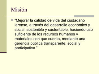 Misión
 “Mejorar la calidad de vida del ciudadano
larense, a través del desarrollo económico y
social, sostenible y sustentable, haciendo uso
suficiente de los recursos humanos y
materiales con que cuenta, mediante una
gerencia pública transparente, social y
participativa.”
 
