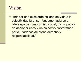Visión
 “Brindar una excelente calidad de vida a la
colectividad larense, fundamentada en un
liderazgo de compromiso social, participativo,
de accionar ético y un colectivo conformado
por ciudadanos de pleno derecho y
responsabilidad.”
 