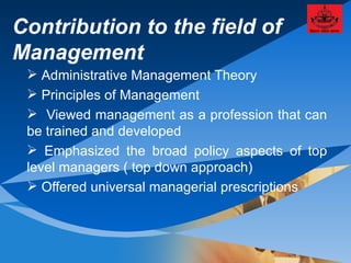 Contribution to the field of Management Administrative Management Theory Principles of Management  Viewed management as a profession that can be trained and developed Emphasized the broad policy aspects of top level managers ( top down approach) Offered universal managerial prescriptions 