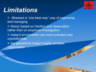 Limitations Stressed a “one best way” way of organizing and managing theory based on intuition and observation rather than on empirical investigation today’s environment are more turbulent and unpredictable. too general for today’s highly complex organization 