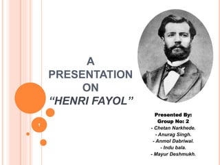 A 
PRESENTATION 
ON 
“HENRI FAYOL” 
Presented By: 
Group No: 2 
- Chetan Narkhede. 
- Anurag Singh. 
- Anmol Dabriwal. 
- Indu bala. 
- Mayur Deshmukh. 
1 
 