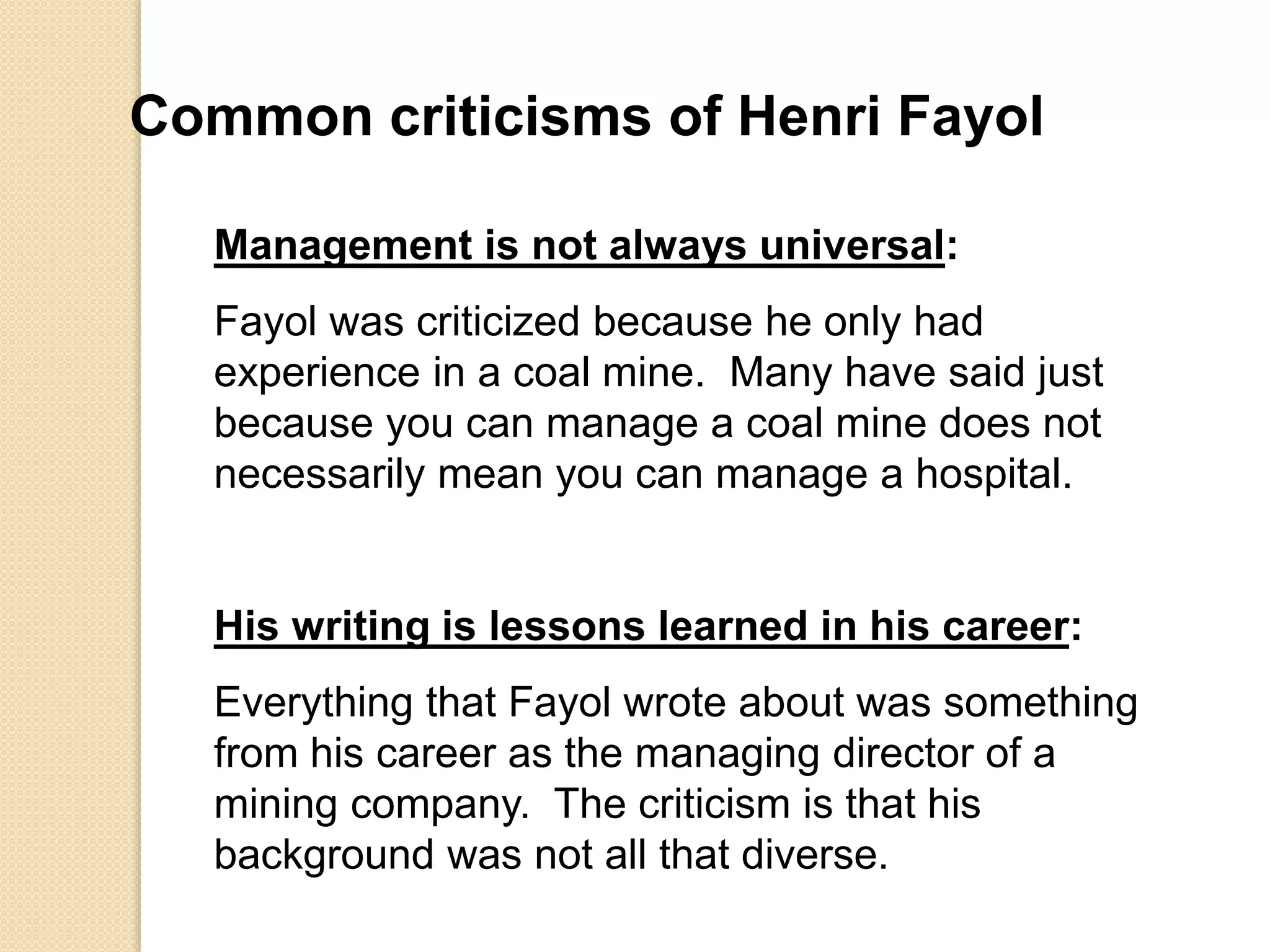 Common criticisms of Henri Fayol
Management is not always universal:
Fayol was criticized because he only had
experience in a coal mine. Many have said just
because you can manage a coal mine does not
necessarily mean you can manage a hospital.
His writing is lessons learned in his career:
Everything that Fayol wrote about was something
from his career as the managing director of a
mining company. The criticism is that his
background was not all that diverse.
 