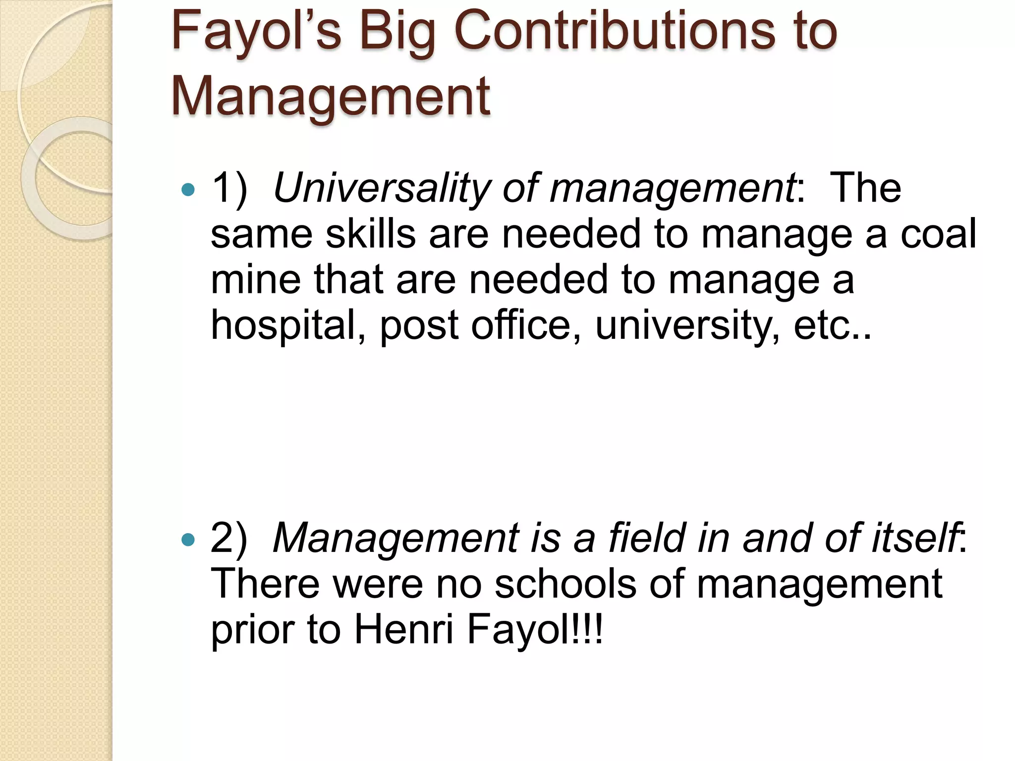 Fayol’s Big Contributions to
Management
 1) Universality of management: The
same skills are needed to manage a coal
mine that are needed to manage a
hospital, post office, university, etc..
 2) Management is a field in and of itself:
There were no schools of management
prior to Henri Fayol!!!
 