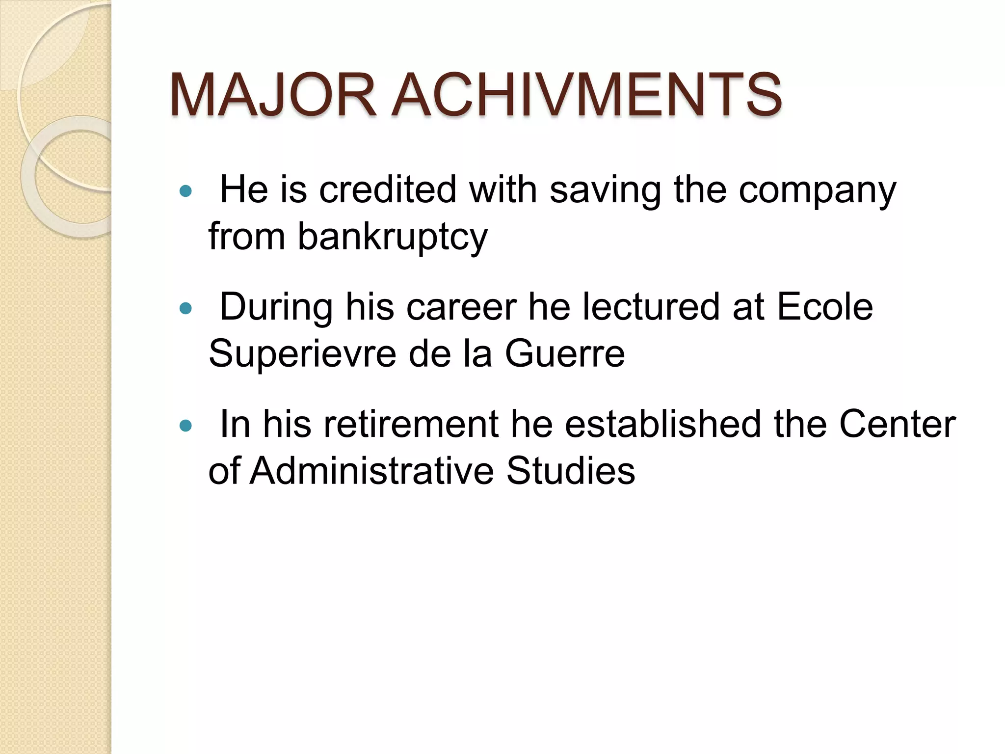 MAJOR ACHIVMENTS
 He is credited with saving the company
from bankruptcy
 During his career he lectured at Ecole
Superievre de la Guerre
 In his retirement he established the Center
of Administrative Studies
 