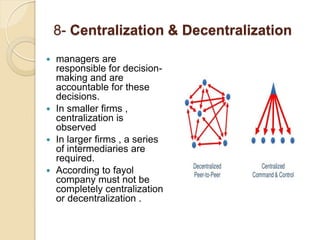 8- Centralization & Decentralization
 managers are
responsible for decision-
making and are
accountable for these
decisions.
 In smaller firms ,
centralization is
observed
 In larger firms , a series
of intermediaries are
required.
 According to fayol
company must not be
completely centralization
or decentralization .
 
