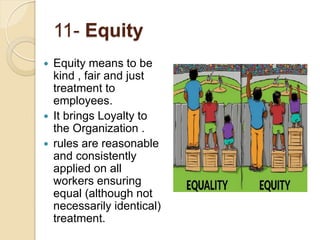 11- Equity
 Equity means to be
kind , fair and just
treatment to
employees.
 It brings Loyalty to
the Organization .
 rules are reasonable
and consistently
applied on all
workers ensuring
equal (although not
necessarily identical)
treatment.
 