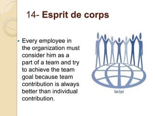 14- Esprit de corps
 Every employee in
the organization must
consider him as a
part of a team and try
to achieve the team
goal because team
contribution is always
better than individual
contribution.
 