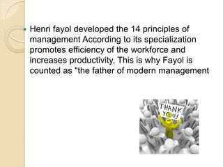  Henri fayol developed the 14 principles of
management According to its specialization
promotes efficiency of the workforce and
increases productivity, This is why Fayol is
counted as "the father of modern management
 