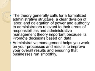  The theory generally calls for a formalized
administrative structure, a clear division of
labor, and delegation of power and authority
to administrators relevant to their areas of
responsibilities and administrative
management theory important because its
Promote decisions based on data .
 Administrative management helps you work
on your processes and results to improve
your overall results and ensuring that
businesses run smoothly.
 
