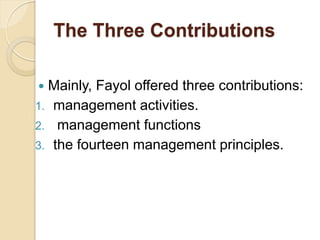 The Three Contributions
 Mainly, Fayol offered three contributions:
1. management activities.
2. management functions
3. the fourteen management principles.
 