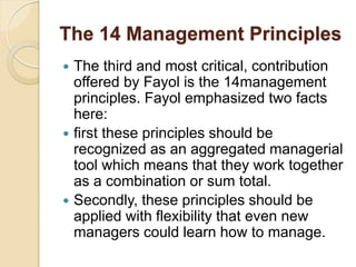 The 14 Management Principles
 The third and most critical, contribution
offered by Fayol is the 14management
principles. Fayol emphasized two facts
here:
 first these principles should be
recognized as an aggregated managerial
tool which means that they work together
as a combination or sum total.
 Secondly, these principles should be
applied with flexibility that even new
managers could learn how to manage.
 
