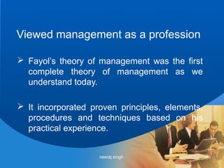 Viewed management as a profession

 Fayol’s theory of management was the first
  complete theory of management as we
  understand today.

 It incorporated proven principles, elements,
  procedures and techniques based on his
  practical experience.


                    neeraj singh                 10
 