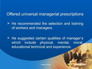 Offered universal managerial prescriptions

 He recommended the selection and training
  of workers and managers.

 He suggested certain qualities of manager’s
  winch include physical, mental, moral,
  educational technical and experience.



                   neeraj singh                 11
 