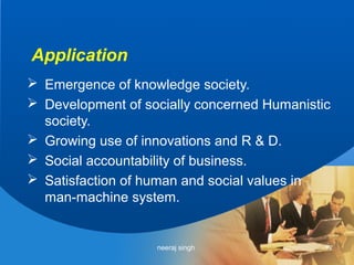Application
 Emergence of knowledge society.
 Development of socially concerned Humanistic
  society.
 Growing use of innovations and R & D.
 Social accountability of business.
 Satisfaction of human and social values in
  man-machine system.


                   neeraj singh              12
 