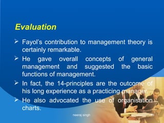 Evaluation
 Fayol’s contribution to management theory is
  certainly remarkable.
 He gave overall concepts of general
  management and suggested the basic
  functions of management.
 In fact, the 14-principles are the outcome of
  his long experience as a practicing manager.
 He also advocated the use of organisation
  charts.
                   neeraj singh               13
 