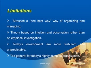 Limitations

   Stressed a “one best way” way of organizing and
managing.
 Theory based on intuition and observation rather than
on empirical investigation.
   Today’s      environment     are     more   turbulent   and
unpredictable.
 Too general for today’s highly complex organization.

                          neeraj singh                        14
 