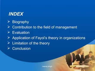 INDEX
   Biography
   Contribution to the field of management
   Evaluation
   Application of Fayol’s theory in organizations
   Limitation of the theory
   Conclusion



                      neeraj singh                   3
 