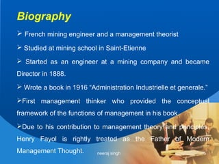 Biography
 French mining engineer and a management theorist
 Studied at mining school in Saint-Etienne

 Started as an engineer at a mining company and became
Director in 1888.
 Wrote a book in 1916 “Administration Industrielle et generale.”

First management thinker who provided the conceptual
framework of the functions of management in his book.
Due to his contribution to management theory and principles,
Henry Fayol is rightly treated as the Father of Modern
Management Thought.        neeraj singh                        5
 