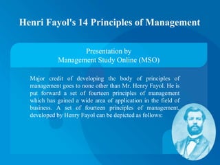 Henri Fayol's 14 Principles of Management
Major credit of developing the body of principles of
management goes to none other than Mr. Henry Fayol. He is
put forward a set of fourteen principles of management
which has gained a wide area of application in the field of
business. A set of fourteen principles of management,
developed by Henry Fayol can be depicted as follows:
Presentation by
Management Study Online (MSO)
 