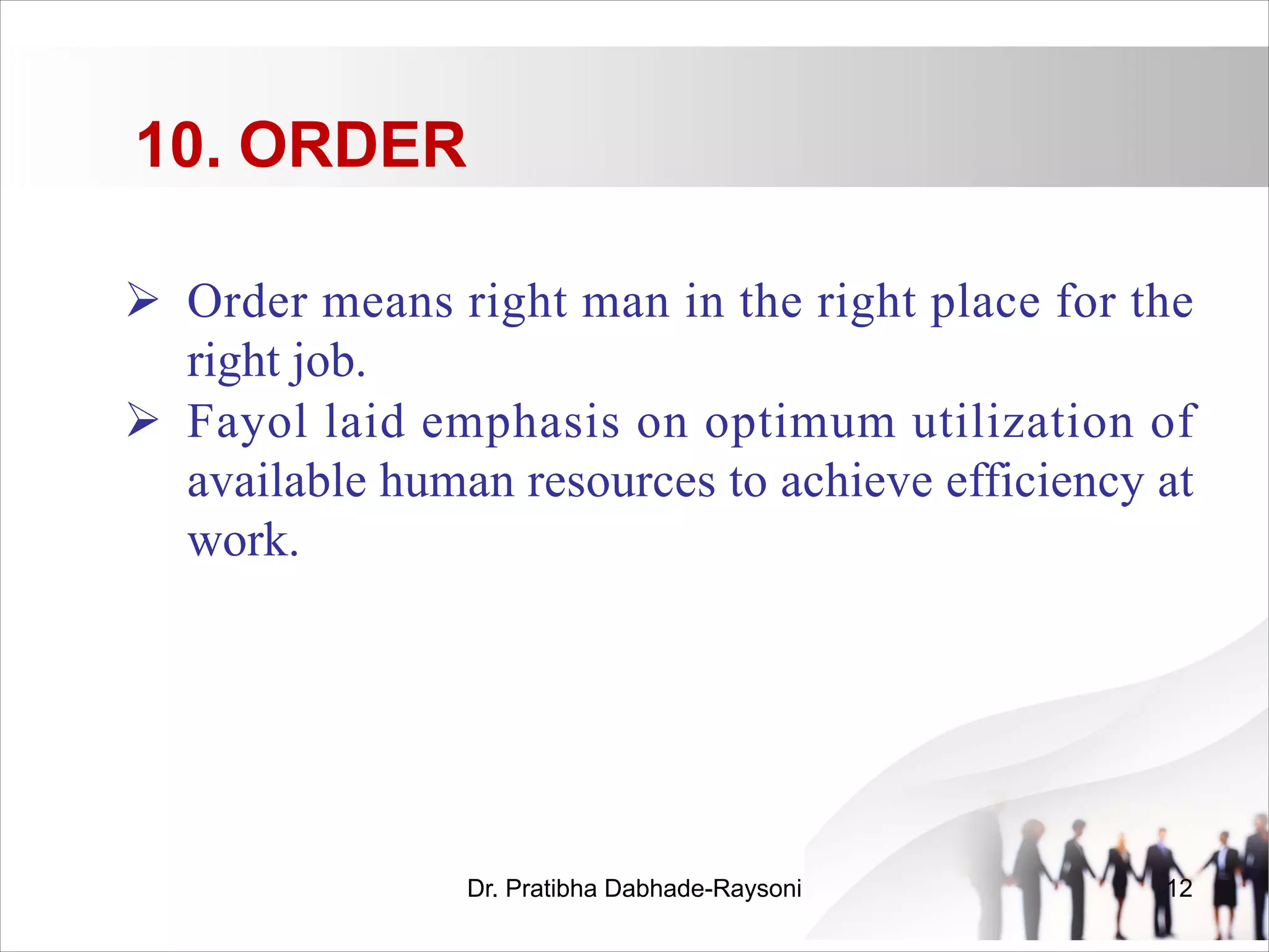 10. ORDER
Ø Order means right man in the right place for the
right job.
Ø Fayol laid emphasis on optimum utilization of
available human resources to achieve efficiency at
work.
Dr. Pratibha Dabhade-Raysoni 12
 