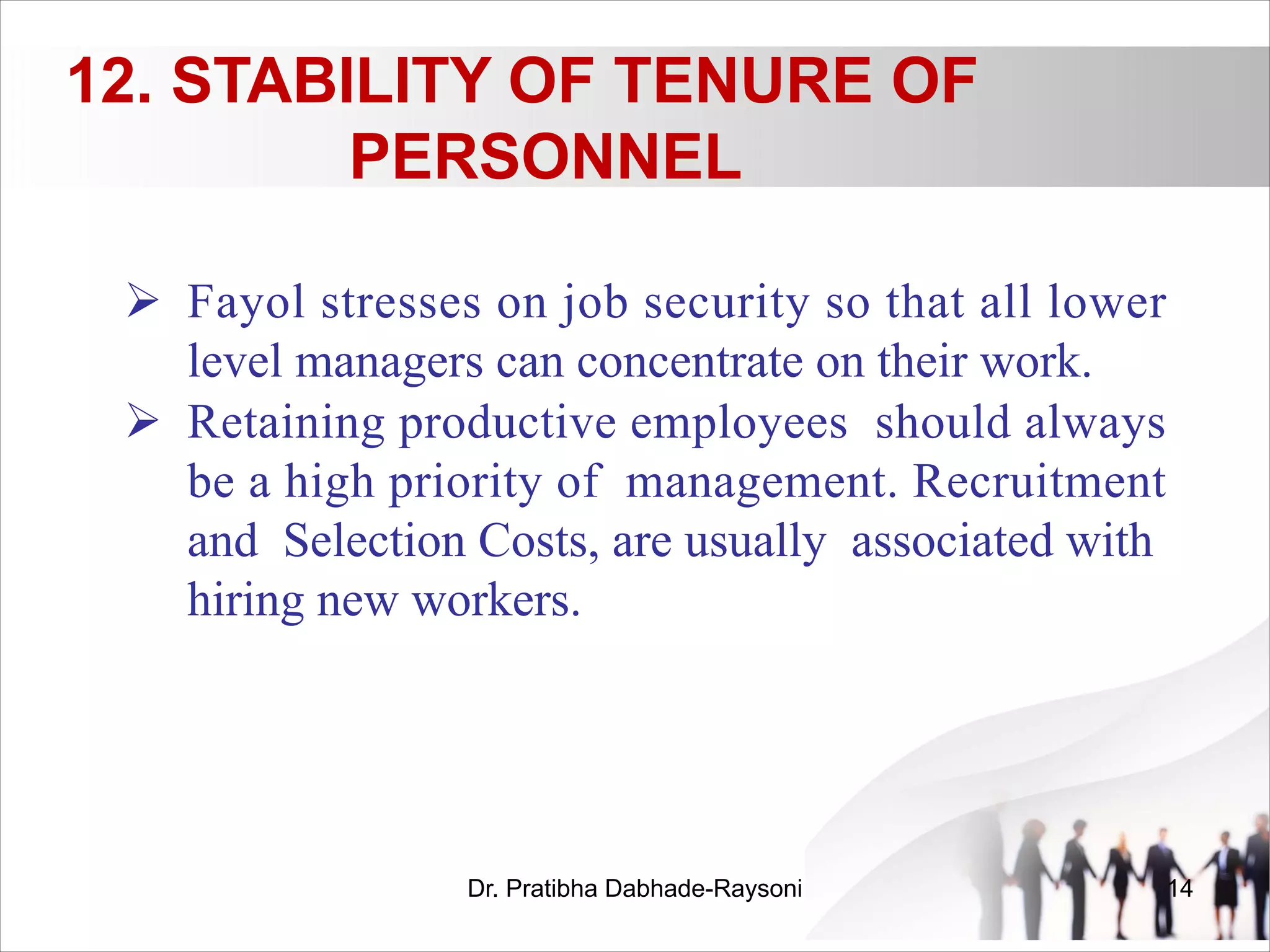 12. STABILITY OF TENURE OF
PERSONNEL
Ø Fayol stresses on job security so that all lower
level managers can concentrate on their work.
Ø Retaining productive employees should always
be a high priority of management. Recruitment
and Selection Costs, are usually associated with
hiring new workers.
Dr. Pratibha Dabhade-Raysoni 14
 