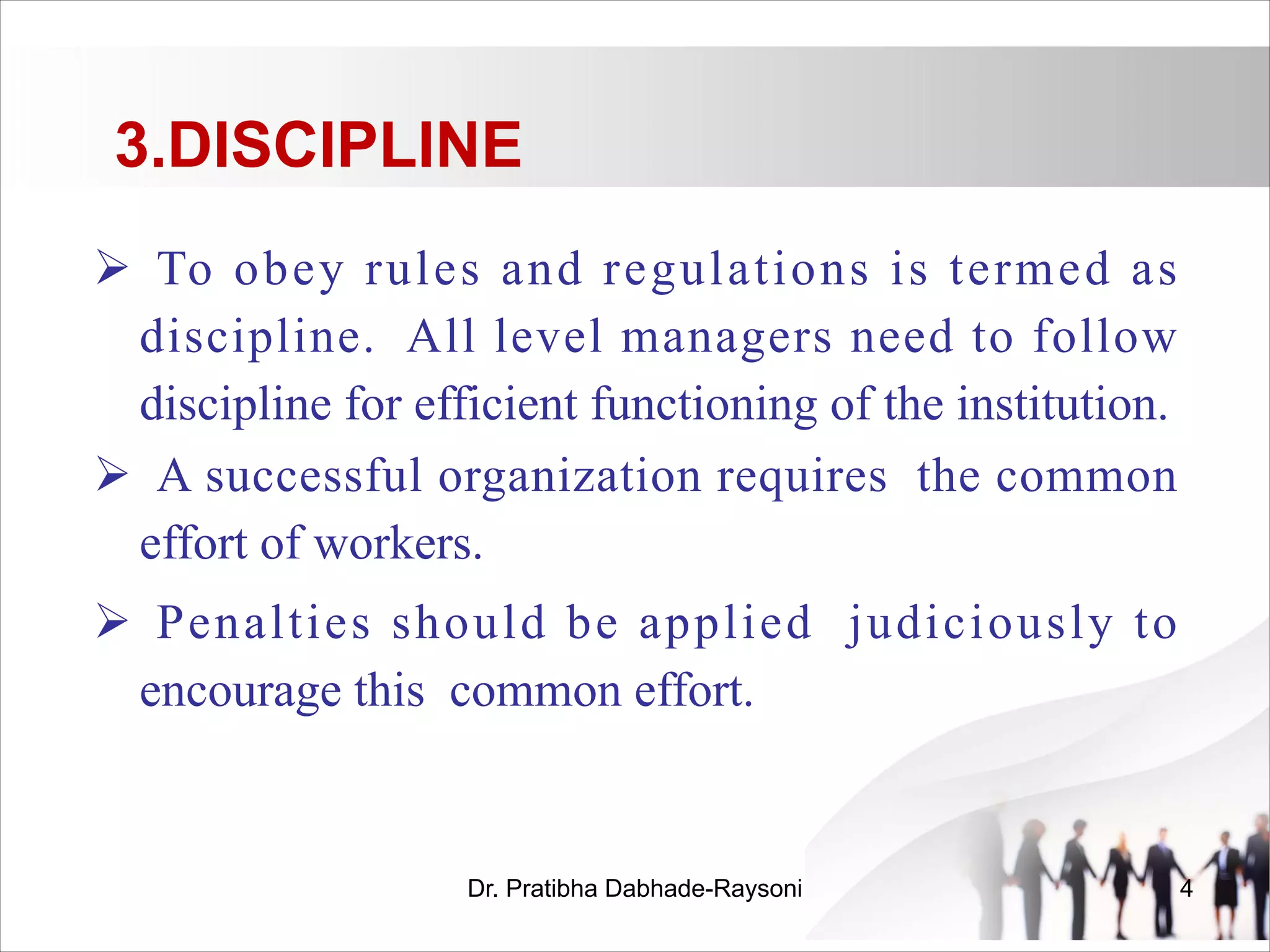 3.DISCIPLINE
Ø To obey rules and regulations is termed as
discipline. All level managers need to follow
discipline for efficient functioning of the institution.
Ø A successful organization requires the common
effort of workers.
Ø Penalties should be applied judiciously to
encourage this common effort.
Dr. Pratibha Dabhade-Raysoni 4
 