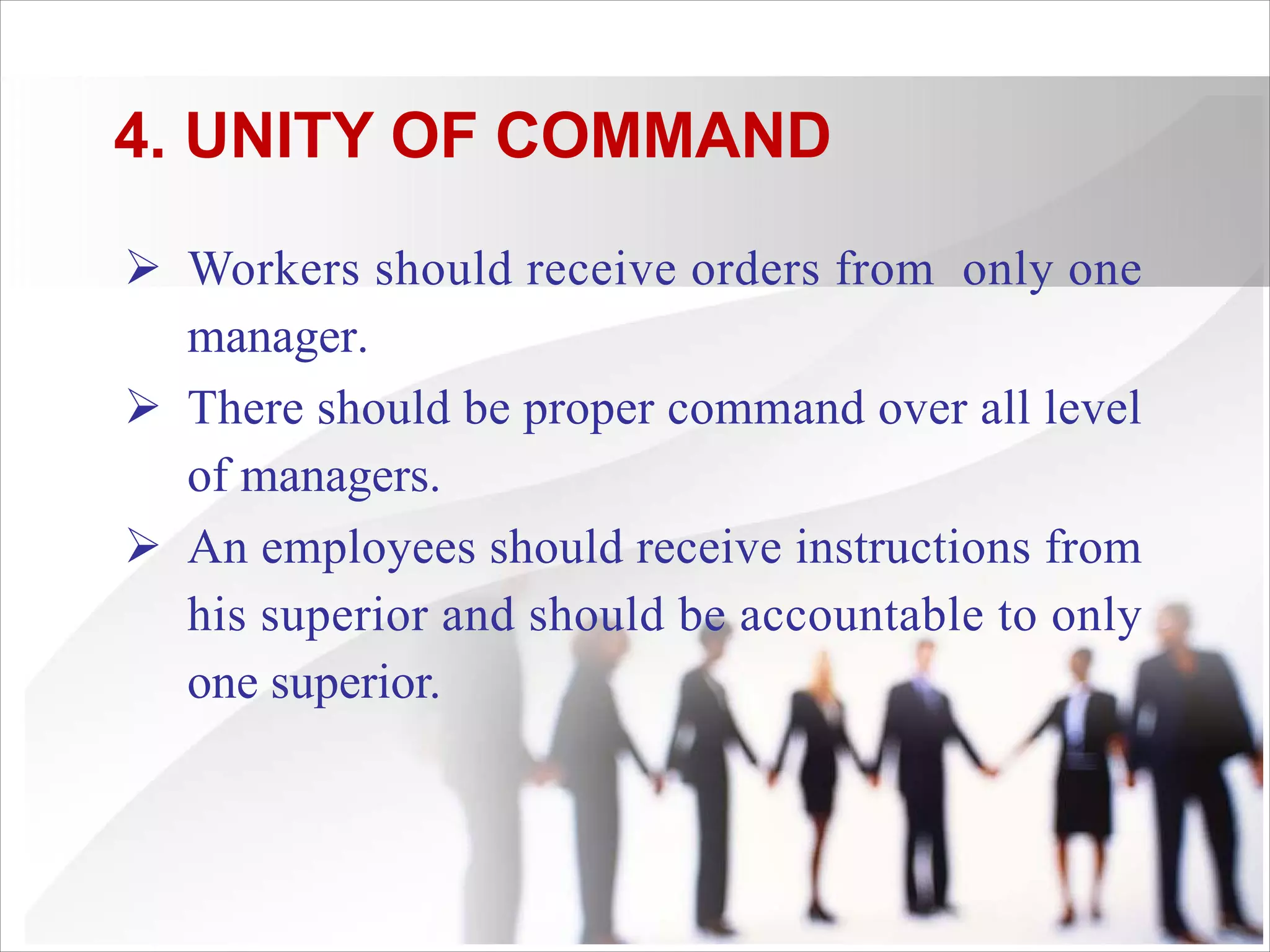 4. UNITY OF COMMAND
Ø Workers should receive orders from only one
manager.
Ø There should be proper command over all level
of managers.
Ø An employees should receive instructions from
his superior and should be accountable to only
one superior.
 
