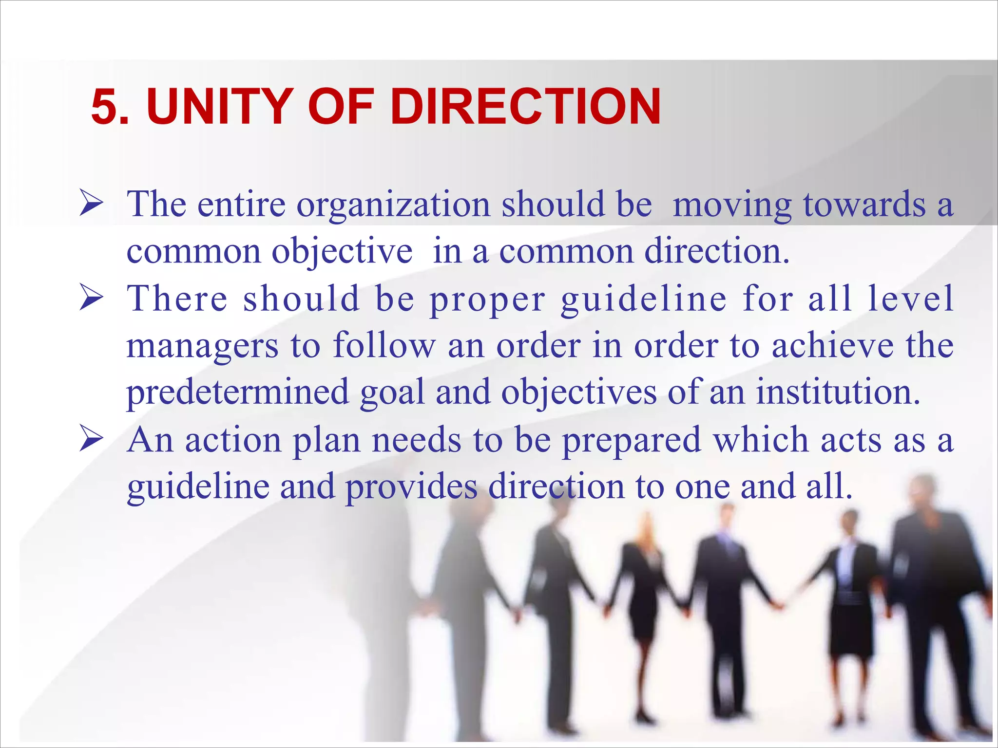 5. UNITY OF DIRECTION
Ø The entire organization should be moving towards a
common objective in a common direction.
Ø There should be proper guideline for all level
managers to follow an order in order to achieve the
predetermined goal and objectives of an institution.
Ø An action plan needs to be prepared which acts as a
guideline and provides direction to one and all.
 